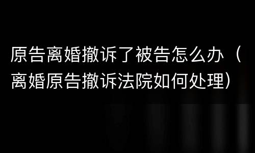 原告离婚撤诉了被告怎么办（离婚原告撤诉法院如何处理）