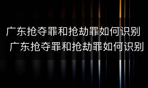广东抢夺罪和抢劫罪如何识别 广东抢夺罪和抢劫罪如何识别的