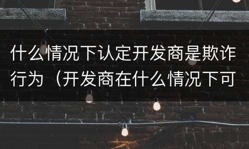 什么情况下认定开发商是欺诈行为（开发商在什么情况下可以售房）