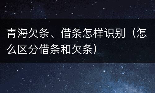 青海欠条、借条怎样识别（怎么区分借条和欠条）