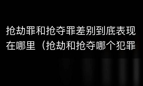 抢劫罪和抢夺罪差别到底表现在哪里（抢劫和抢夺哪个犯罪性质严重）