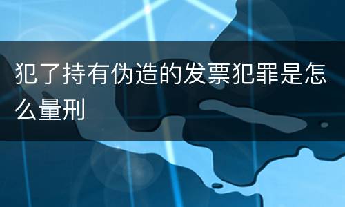 犯了持有伪造的发票犯罪是怎么量刑