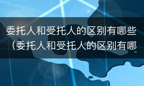 委托人和受托人的区别有哪些（委托人和受托人的区别有哪些呢）
