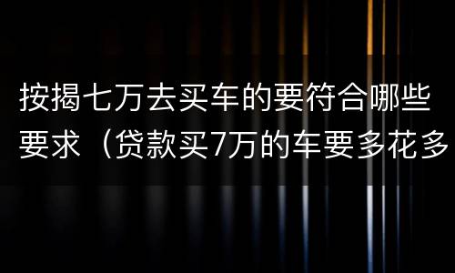 按揭七万去买车的要符合哪些要求（贷款买7万的车要多花多少钱）