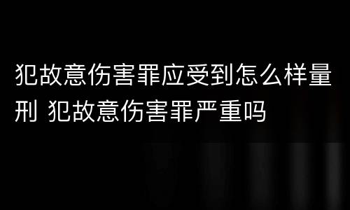 犯故意伤害罪应受到怎么样量刑 犯故意伤害罪严重吗