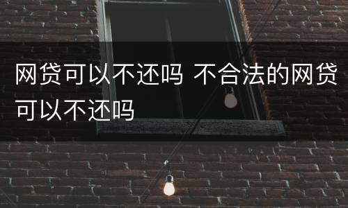 网贷可以不还吗 不合法的网贷可以不还吗