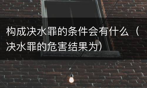 构成决水罪的条件会有什么（决水罪的危害结果为）