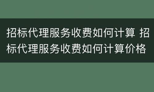 招标代理服务收费如何计算 招标代理服务收费如何计算价格