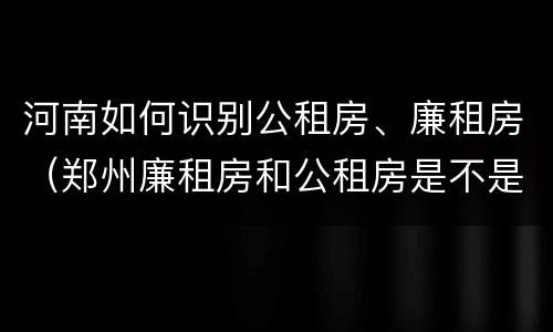 河南如何识别公租房、廉租房（郑州廉租房和公租房是不是一样）