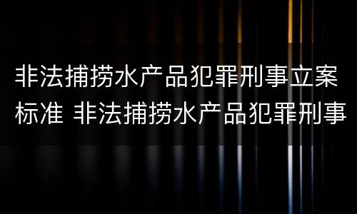 非法捕捞水产品犯罪刑事立案标准 非法捕捞水产品犯罪刑事立案标准是什么