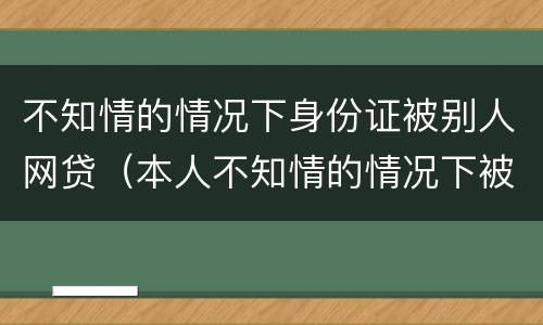 不知情的情况下身份证被别人网贷（本人不知情的情况下被网络贷款）