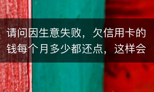 请问因生意失败，欠信用卡的钱每个月多少都还点，这样会被起诉坐牢吗
