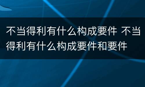 不当得利有什么构成要件 不当得利有什么构成要件和要件