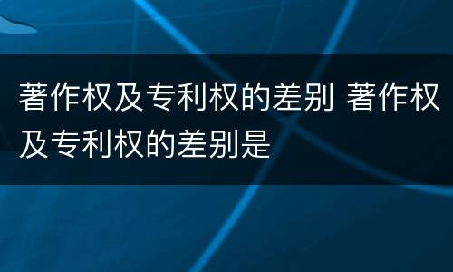 著作权及专利权的差别 著作权及专利权的差别是