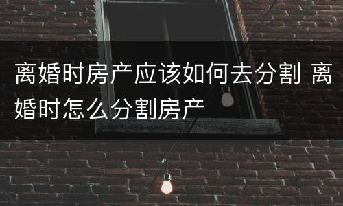 离婚时房产应该如何去分割 离婚时怎么分割房产