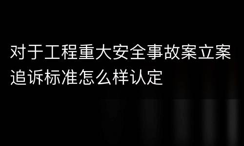 对于工程重大安全事故案立案追诉标准怎么样认定