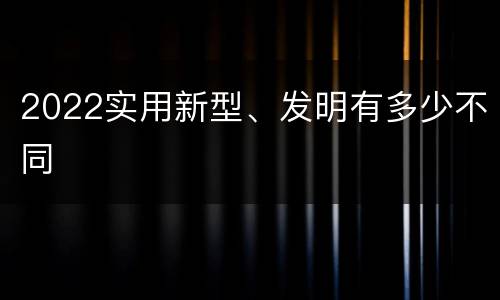 2022实用新型、发明有多少不同