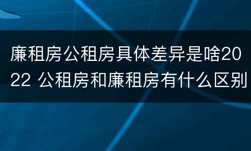 廉租房公租房具体差异是啥2022 公租房和廉租房有什么区别?2019年的