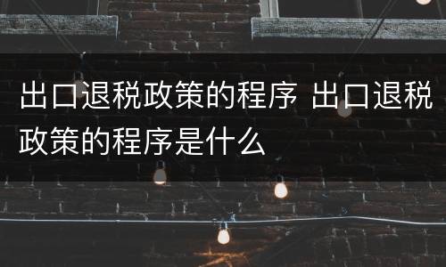 出口退税政策的程序 出口退税政策的程序是什么