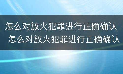 怎么对放火犯罪进行正确确认 怎么对放火犯罪进行正确确认处理