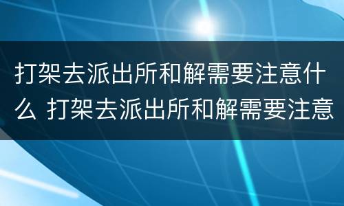 打架去派出所和解需要注意什么 打架去派出所和解需要注意什么事项