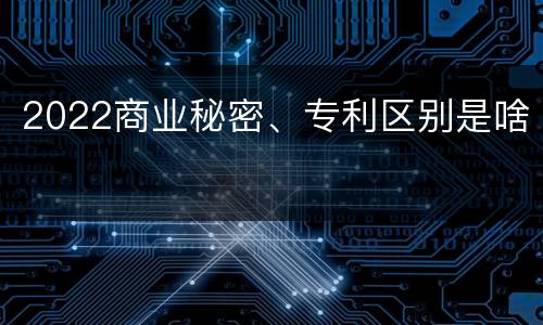 2022商业秘密、专利区别是啥