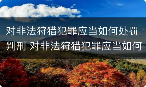 对非法狩猎犯罪应当如何处罚判刑 对非法狩猎犯罪应当如何处罚判刑的人
