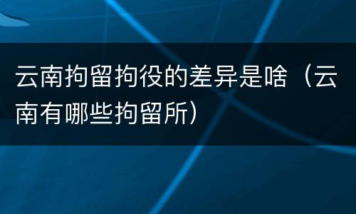 云南拘留拘役的差异是啥（云南有哪些拘留所）