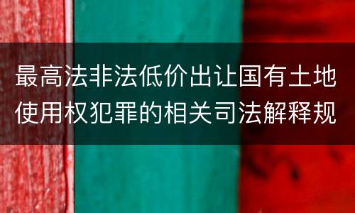 最高法非法低价出让国有土地使用权犯罪的相关司法解释规定有什么内容