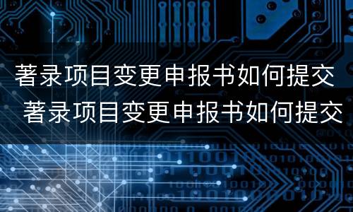 著录项目变更申报书如何提交 著录项目变更申报书如何提交审核