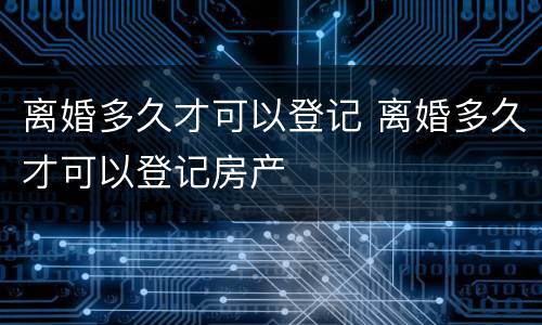 离婚多久才可以登记 离婚多久才可以登记房产