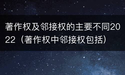 著作权及邻接权的主要不同2022（著作权中邻接权包括）