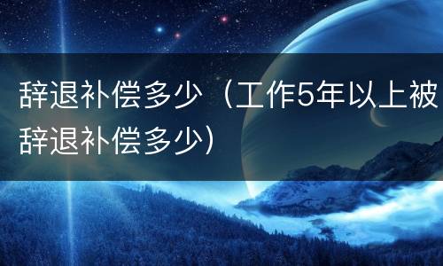 辞退补偿多少（工作5年以上被辞退补偿多少）