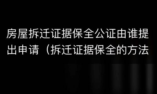 房屋拆迁证据保全公证由谁提出申请（拆迁证据保全的方法）