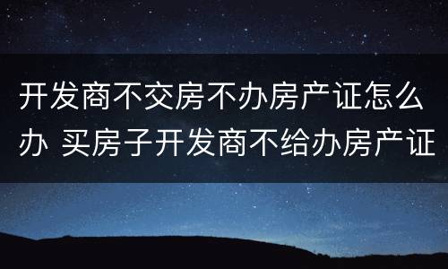 开发商不交房不办房产证怎么办 买房子开发商不给办房产证怎么办