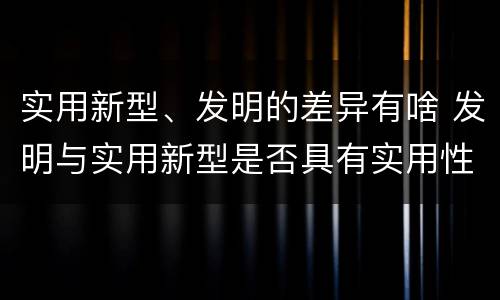 实用新型、发明的差异有啥 发明与实用新型是否具有实用性