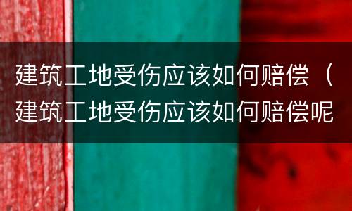 建筑工地受伤应该如何赔偿（建筑工地受伤应该如何赔偿呢）
