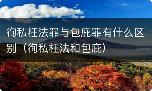 徇私枉法罪与包庇罪有什么区别（徇私枉法和包庇）
