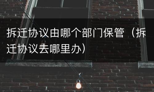 拆迁协议由哪个部门保管（拆迁协议去哪里办）