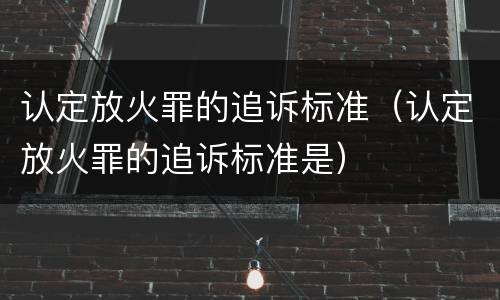 认定放火罪的追诉标准（认定放火罪的追诉标准是）
