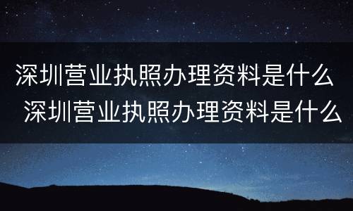 深圳营业执照办理资料是什么 深圳营业执照办理资料是什么样的