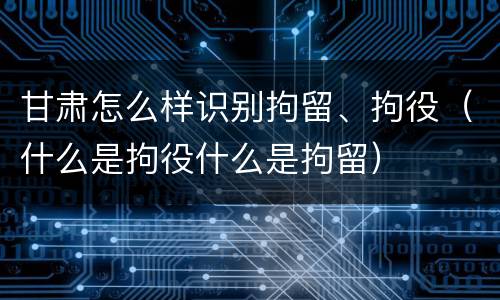 甘肃怎么样识别拘留、拘役（什么是拘役什么是拘留）