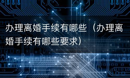 办理离婚手续有哪些（办理离婚手续有哪些要求）