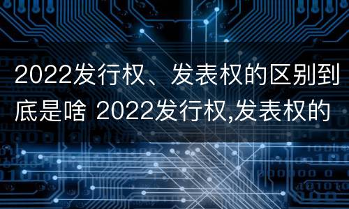 2022发行权、发表权的区别到底是啥 2022发行权,发表权的区别到底是啥呢
