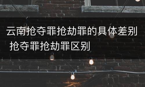云南抢夺罪抢劫罪的具体差别 抢夺罪抢劫罪区别