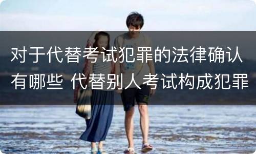 对于代替考试犯罪的法律确认有哪些 代替别人考试构成犯罪吗