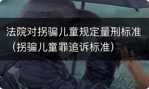 法院对拐骗儿童规定量刑标准（拐骗儿童罪追诉标准）