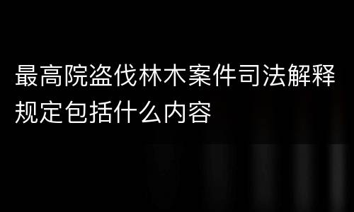 最高院盗伐林木案件司法解释规定包括什么内容