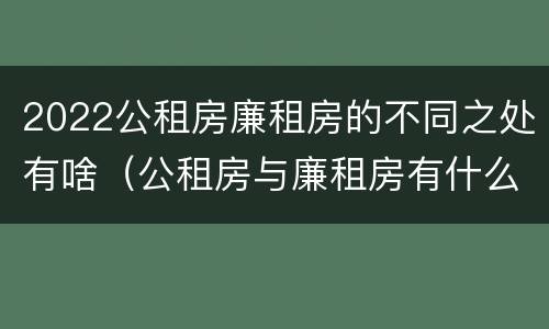 2022公租房廉租房的不同之处有啥（公租房与廉租房有什么不同）