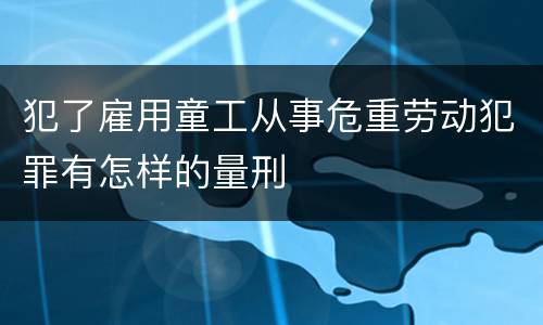 犯了雇用童工从事危重劳动犯罪有怎样的量刑